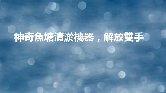 神奇魚塘清淤機器，解放雙手，助力水域生態(tài)恢復！